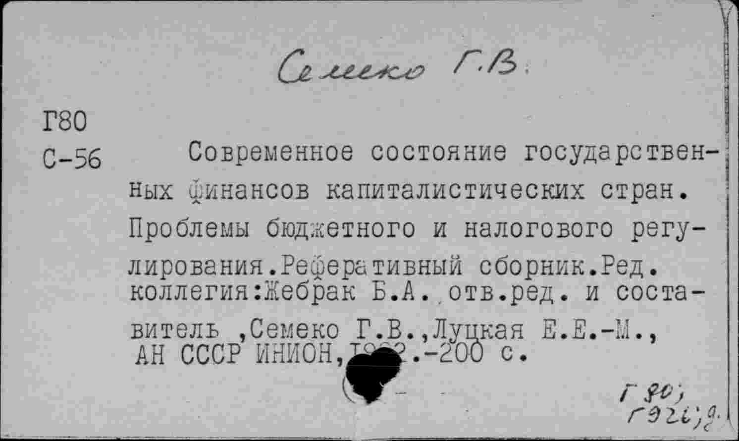 ﻿
Г80
С-56
Современное состояние государствен-, них финансов капиталистических стран. Проблемы бюджетного и налогового регулирования. Реферативный сборник.Ред. коллегия:Жебрак Б.А. отв.ред. и составитель .Семеко Г.В.,Лупкая Е.Е.-Ы., АН СССР ИНИОН,-200 с.
-	Г &>)